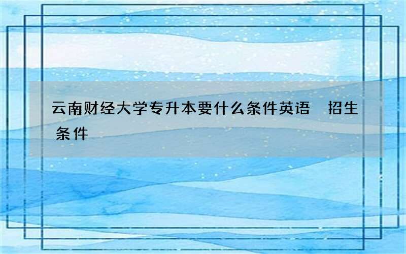 云南财经大学专升本要什么条件英语 招生条件